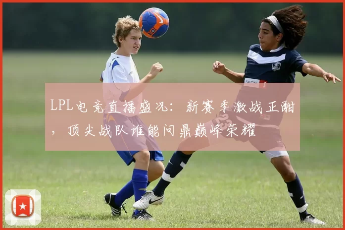 LPL电竞直播盛况：新赛季激战正酣，顶尖战队谁能问鼎巅峰荣耀