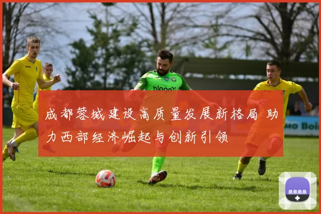 成都蓉城建设高质量发展新格局 助力西部经济崛起与创新引领