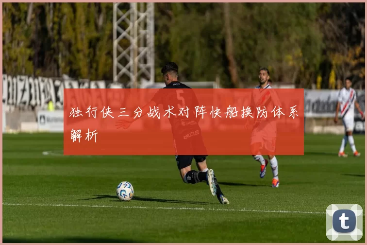 独行侠三分战术对阵快船换防体系解析