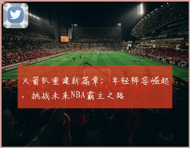 火箭队重建新篇章：年轻阵容崛起，挑战未来NBA霸主之路