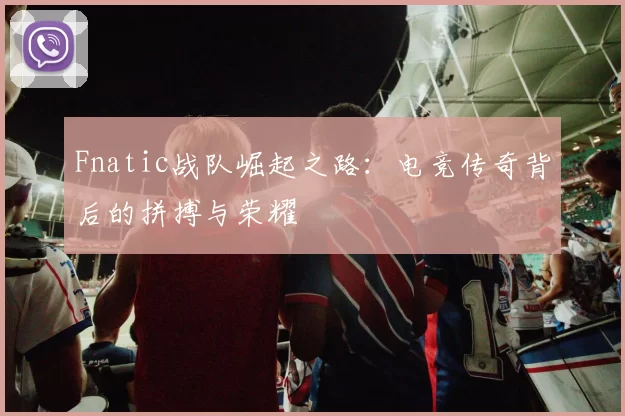 Fnatic战队崛起之路：电竞传奇背后的拼搏与荣耀