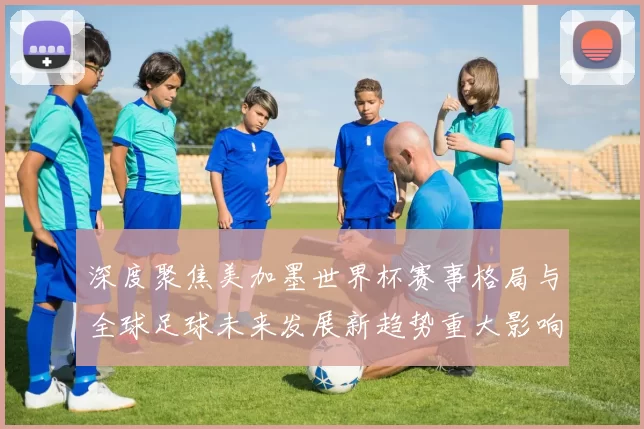 深度聚焦美加墨世界杯赛事格局与全球足球未来发展新趋势重大影响