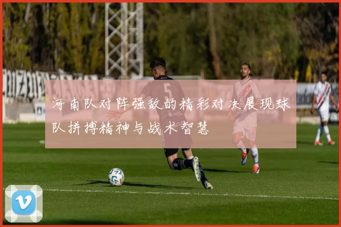 河南队对阵强敌的精彩对决展现球队拼搏精神与战术智慧