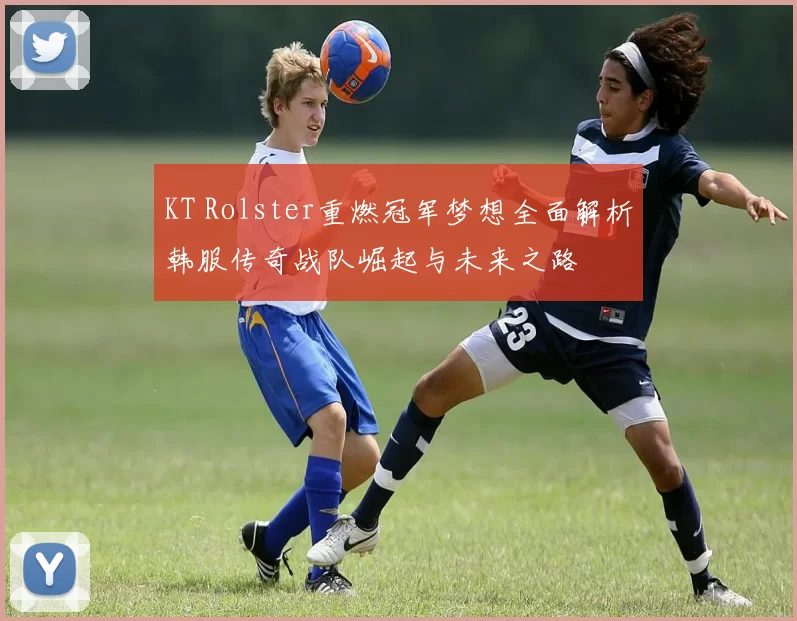 KT Rolster重燃冠军梦想全面解析韩服传奇战队崛起与未来之路