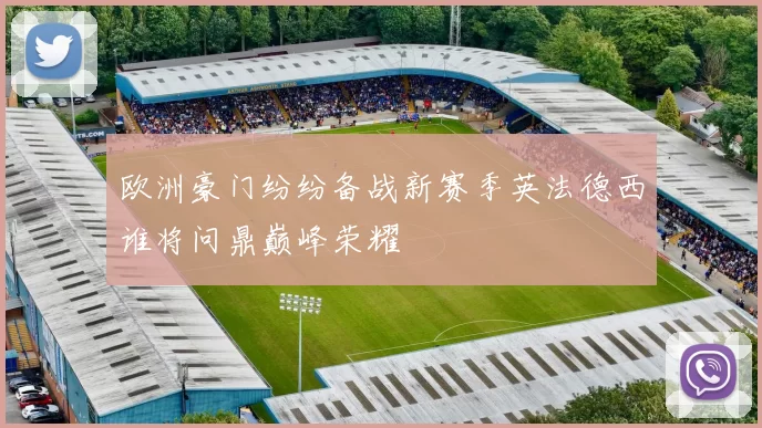 欧洲豪门纷纷备战新赛季英法德西谁将问鼎巅峰荣耀