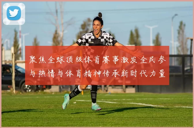 聚焦全球顶级体育赛事激发全民参与热情与体育精神传承新时代力量