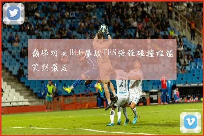 巅峰对决BLG鏖战TES强强碰撞谁能笑到最后