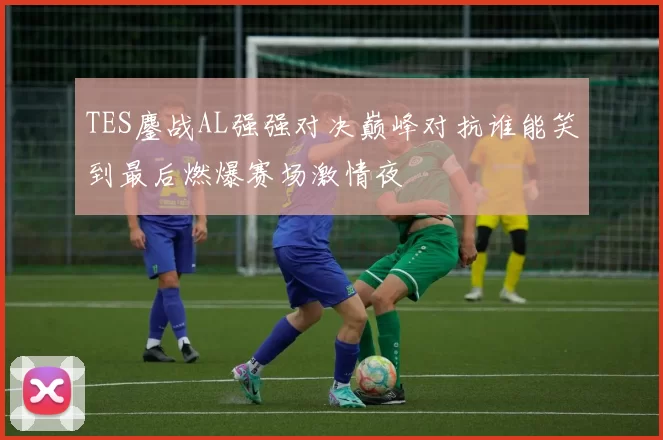 TES鏖战AL强强对决巅峰对抗谁能笑到最后燃爆赛场激情夜