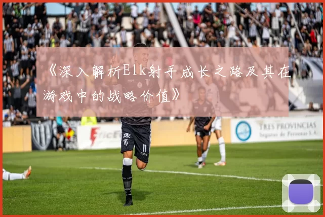 《深入解析Elk射手成长之路及其在游戏中的战略价值》