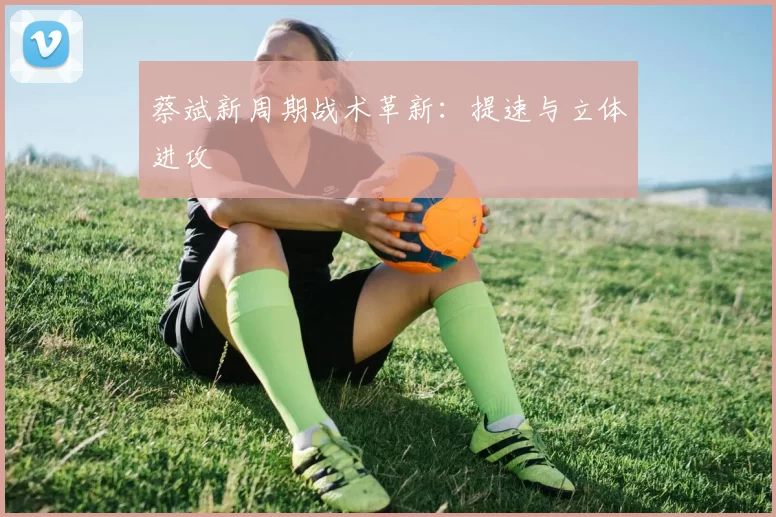 蔡斌新周期战术革新：提速与立体进攻