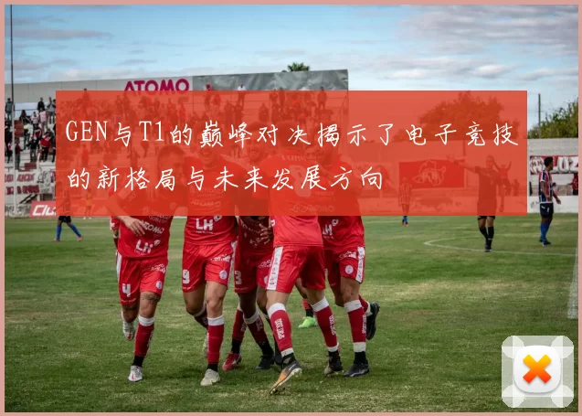 GEN与T1的巅峰对决揭示了电子竞技的新格局与未来发展方向