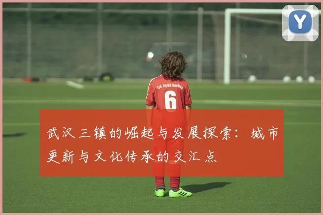 武汉三镇的崛起与发展探索：城市更新与文化传承的交汇点