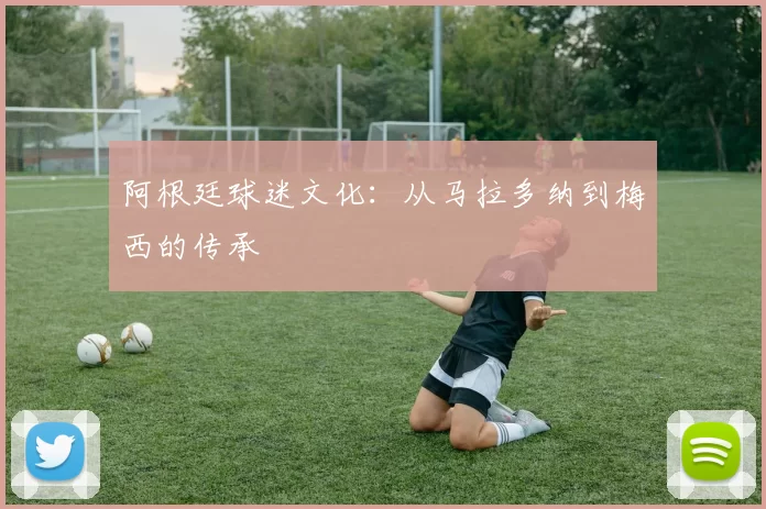 阿根廷球迷文化：从马拉多纳到梅西的传承