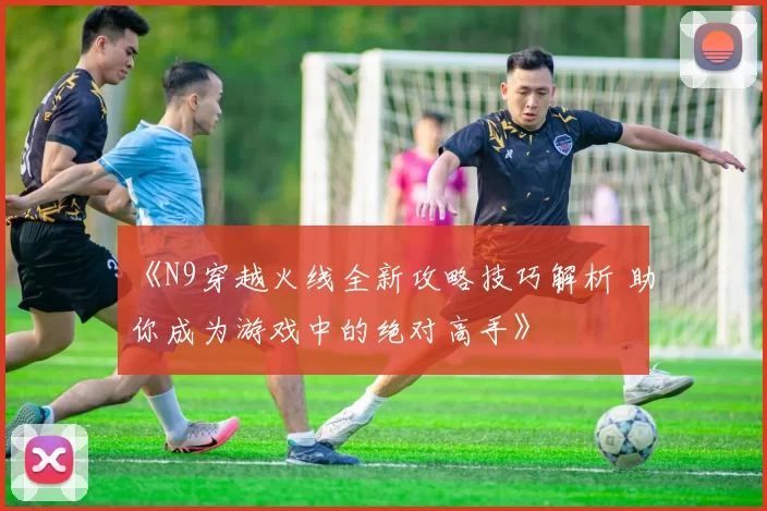 《N9穿越火线全新攻略技巧解析 助你成为游戏中的绝对高手》