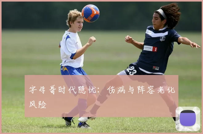 字母哥时代隐忧：伤病与阵容老化风险