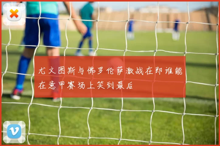 尤文图斯与佛罗伦萨激战在即谁能在意甲赛场上笑到最后