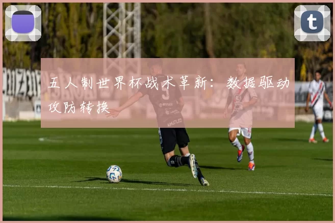 五人制世界杯战术革新：数据驱动攻防转换
