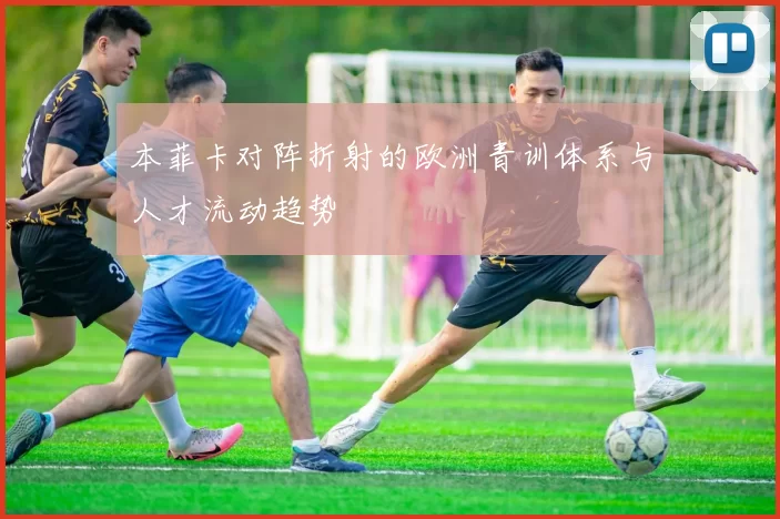 本菲卡对阵折射的欧洲青训体系与人才流动趋势