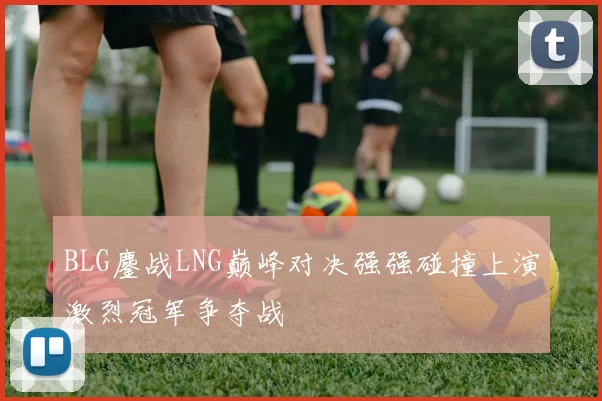 BLG鏖战LNG巅峰对决强强碰撞上演激烈冠军争夺战
