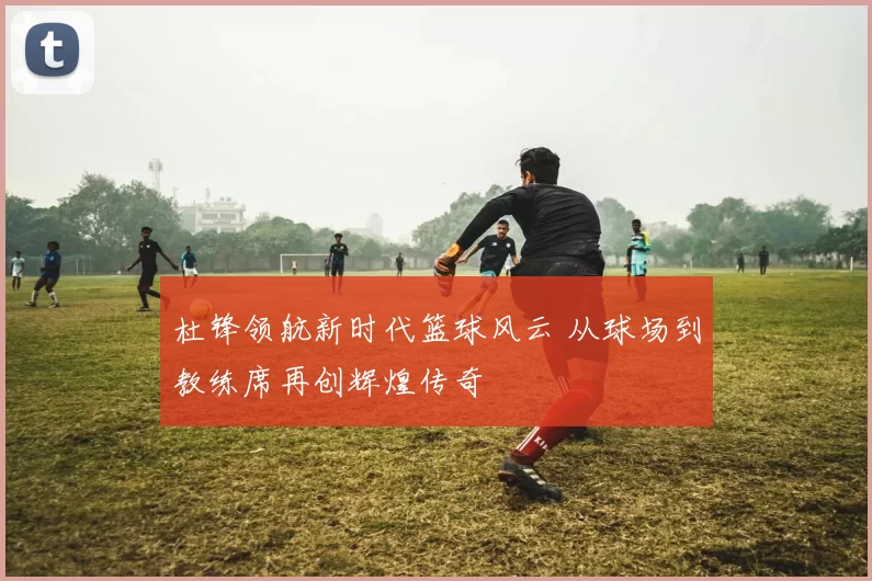 杜锋领航新时代篮球风云 从球场到教练席再创辉煌传奇